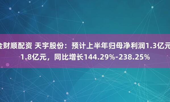 金财顺配资 天宇股份：预计上半年归母净利润1.3亿元-1.8亿元，同比增长144.29%-238.25%