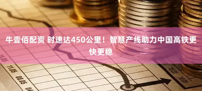 牛壹佰配资 时速达450公里！智慧产线助力中国高铁更快更稳