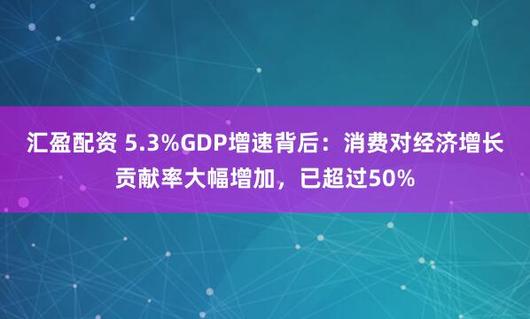 汇盈配资 5.3%GDP增速背后：消费对经济增长贡献率大幅增加，已超过50%