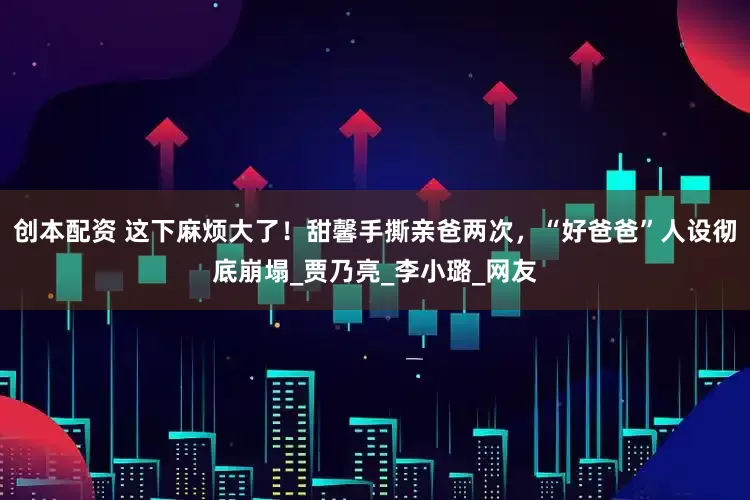 创本配资 这下麻烦大了！甜馨手撕亲爸两次，“好爸爸”人设彻底崩塌_贾乃亮_李小璐_网友