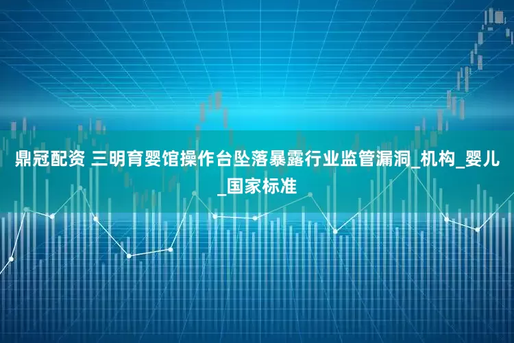 鼎冠配资 三明育婴馆操作台坠落暴露行业监管漏洞_机构_婴儿_国家标准