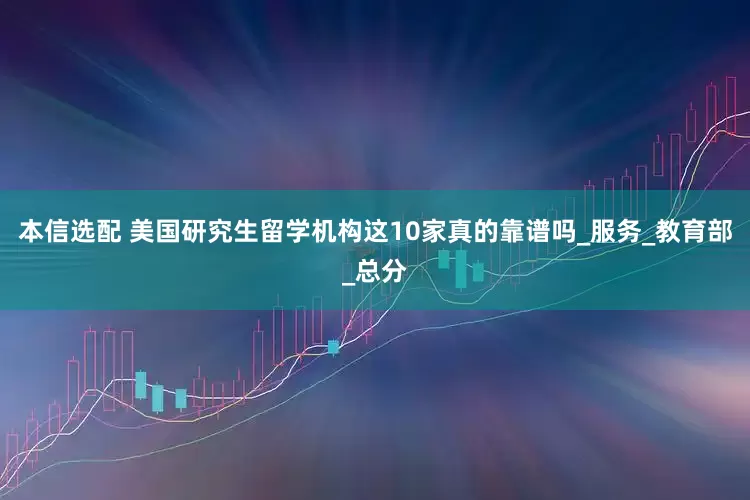 本信选配 美国研究生留学机构这10家真的靠谱吗_服务_教育部_总分