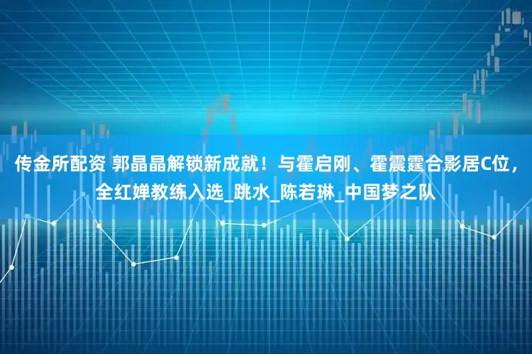 传金所配资 郭晶晶解锁新成就！与霍启刚、霍震霆合影居C位，全红婵教练入选_跳水_陈若琳_中国梦之队