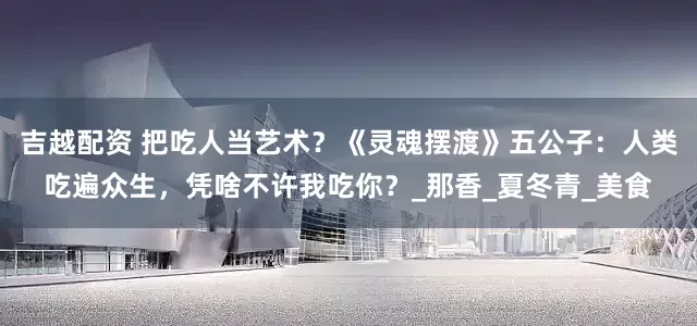 吉越配资 把吃人当艺术？《灵魂摆渡》五公子：人类吃遍众生，凭啥不许我吃你？_那香_夏冬青_美食