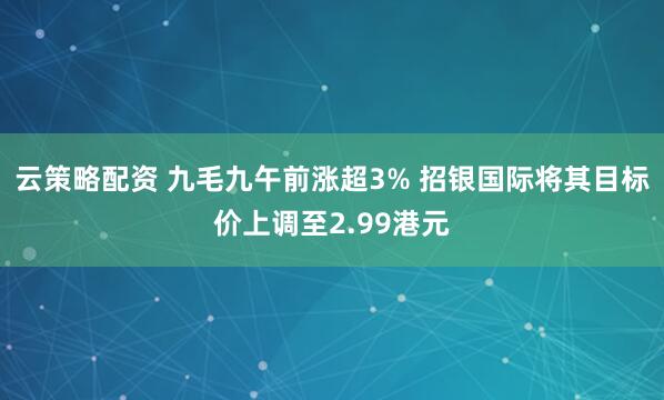 云策略配资 九毛九午前涨超3% 招银国际将其目标价上调至2.99港元