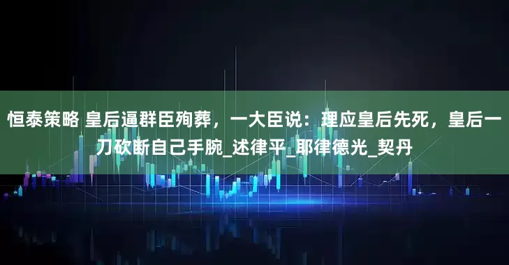 恒泰策略 皇后逼群臣殉葬，一大臣说：理应皇后先死，皇后一刀砍断自己手腕_述律平_耶律德光_契丹