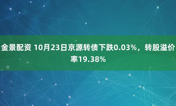 金景配资 10月23日京源转债下跌0.03%,转股溢价率19.38%