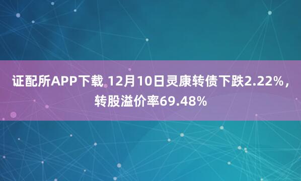 证配所APP下载 12月10日灵康转债下跌2.22%，转股溢价率69.48%