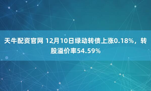 天牛配资官网 12月10日绿动转债上涨0.18%,转股溢价率54.59%