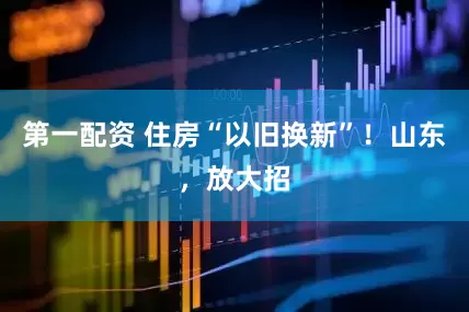 第一配资 住房“以旧换新”！山东，放大招