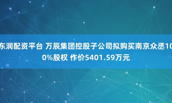 东润配资平台 万辰集团控股子公司拟购买南京众丞100%股权 作价5401.59万元