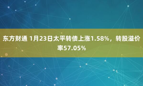 东方财通 1月23日太平转债上涨1.58%，转股溢价率57.05%