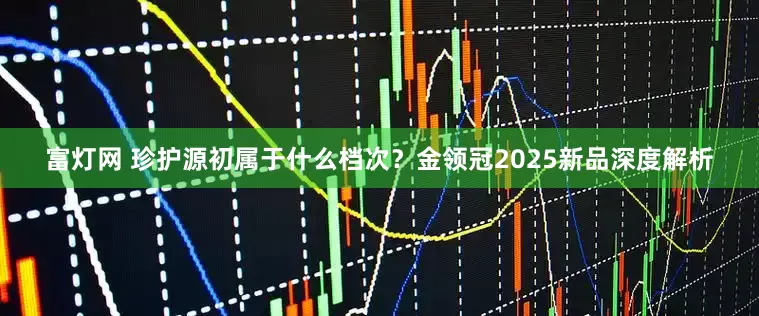 富灯网 珍护源初属于什么档次？金领冠2025新品深度解析