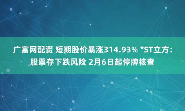 广富网配资 短期股价暴涨314.93% *ST立方：股票存下跌风险 2月6日起停牌核查